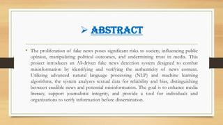 ➢ ABSTRACT
• The proliferation of fake news poses significant risks to society, influencing public
opinion, manipulating political outcomes, and undermining trust in media. This
project introduces an AI-driven fake news detection system designed to combat
misinformation by identifying and verifying the authenticity of news content.
Utilizing advanced natural language processing (NLP) and machine learning
algorithms, the system analyzes textual data for reliability and bias, distinguishing
between credible news and potential misinformation. The goal is to enhance media
literacy, support journalistic integrity, and provide a tool for individuals and
organizations to verify information before dissemination.
 