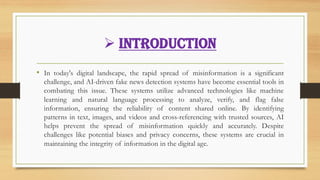 ➢ Introduction
• In today's digital landscape, the rapid spread of misinformation is a significant
challenge, and AI-driven fake news detection systems have become essential tools in
combating this issue. These systems utilize advanced technologies like machine
learning and natural language processing to analyze, verify, and flag false
information, ensuring the reliability of content shared online. By identifying
patterns in text, images, and videos and cross-referencing with trusted sources, AI
helps prevent the spread of misinformation quickly and accurately. Despite
challenges like potential biases and privacy concerns, these systems are crucial in
maintaining the integrity of information in the digital age.
 