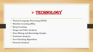 ➢ Technology
• Natural Language Processing (NLP):
• Machine Learning (ML):
• Deep Learning:
• Image and Video Analysis:
• Data Mining and Knowledge Graphs:
• Sentiment Analysis:
• Fact-Checking Algorithms:
• Network Analysis:
 