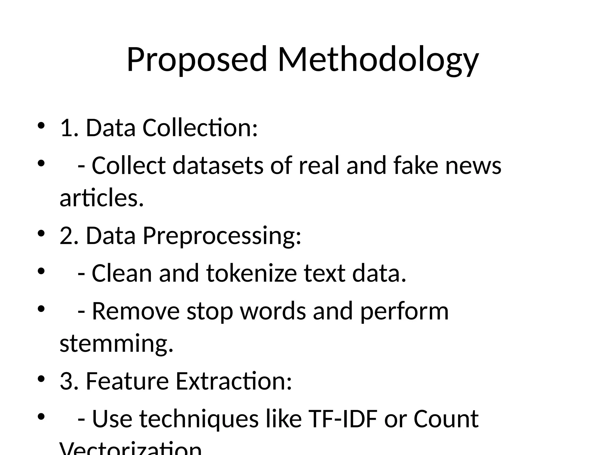 Proposed Methodology
• 1. Data Collection:
• - Collect datasets of real and fake news
articles.
• 2. Data Preprocessing:
• - Clean and tokenize text data.
• - Remove stop words and perform
stemming.
• 3. Feature Extraction:
• - Use techniques like TF-IDF or Count
 