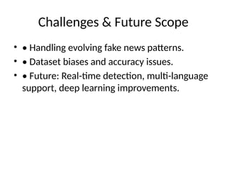 Challenges & Future Scope
• • Handling evolving fake news patterns.
• • Dataset biases and accuracy issues.
• • Future: Real-time detection, multi-language
support, deep learning improvements.
 