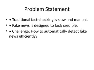 Problem Statement
• • Traditional fact-checking is slow and manual.
• • Fake news is designed to look credible.
• • Challenge: How to automatically detect fake
news efficiently?
 