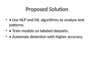 Proposed Solution
• • Use NLP and ML algorithms to analyze text
patterns.
• • Train models on labeled datasets.
• • Automate detection with higher accuracy.
 