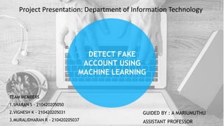 DETECT FAKE
ACCOUNT USING
MACHINE LEARNING
TEAM MEMBERS
1.SHARAN S - 210420205050
2.VIGNESH K - 210420205031
3.MURALIDHARAN R - 210420205037
GUIDED BY : A MARIUMUTHU
ASSISTANT PROFESSOR
Project Presentation: Department of Information Technology
 
