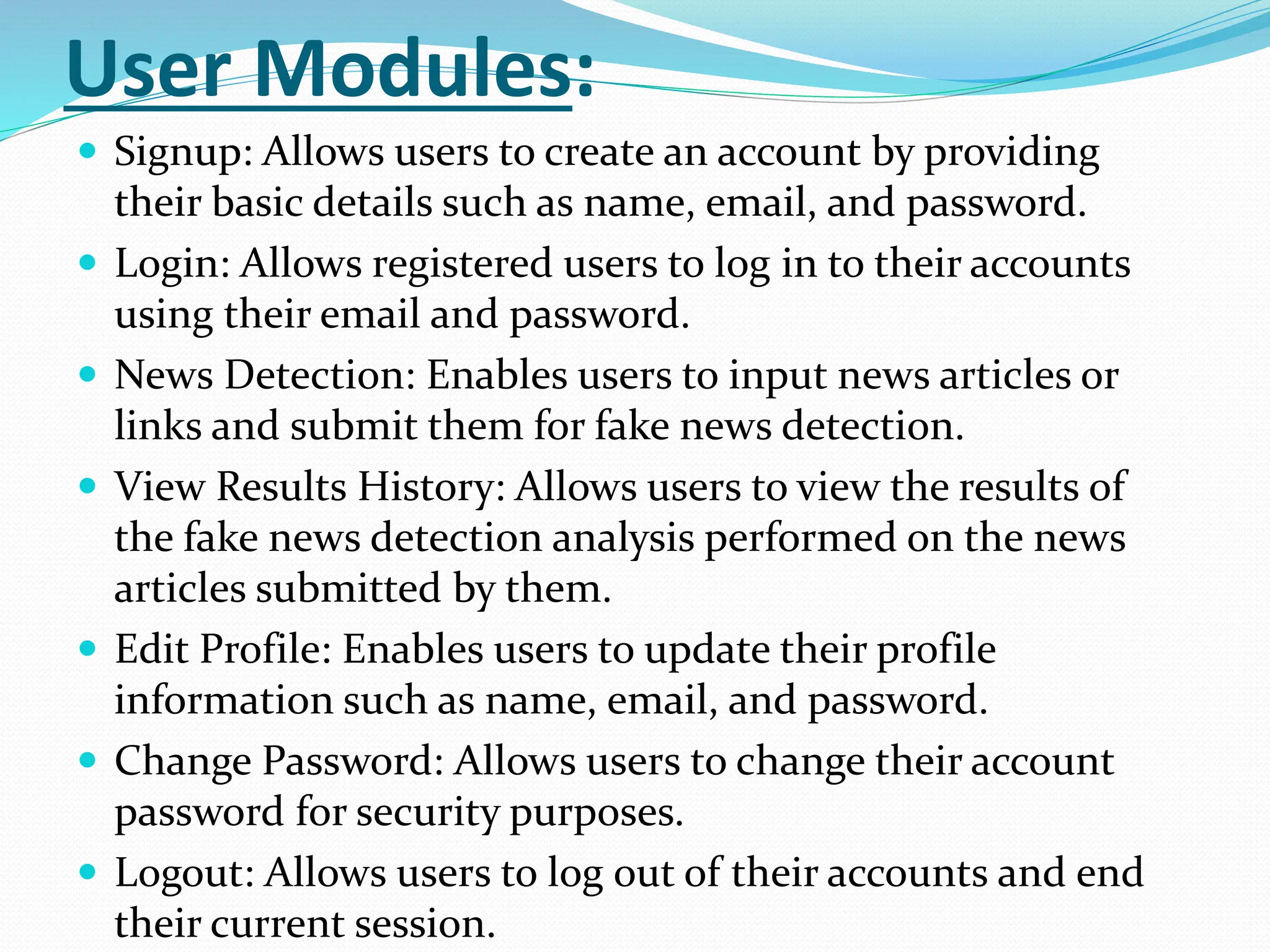 User Modules:
 Signup: Allows users to create an account by providing
their basic details such as name, email, and password.
 Login: Allows registered users to log in to their accounts
using their email and password.
 News Detection: Enables users to input news articles or
links and submit them for fake news detection.
 View Results History: Allows users to view the results of
the fake news detection analysis performed on the news
articles submitted by them.
 Edit Profile: Enables users to update their profile
information such as name, email, and password.
 Change Password: Allows users to change their account
password for security purposes.
 Logout: Allows users to log out of their accounts and end
their current session.
 