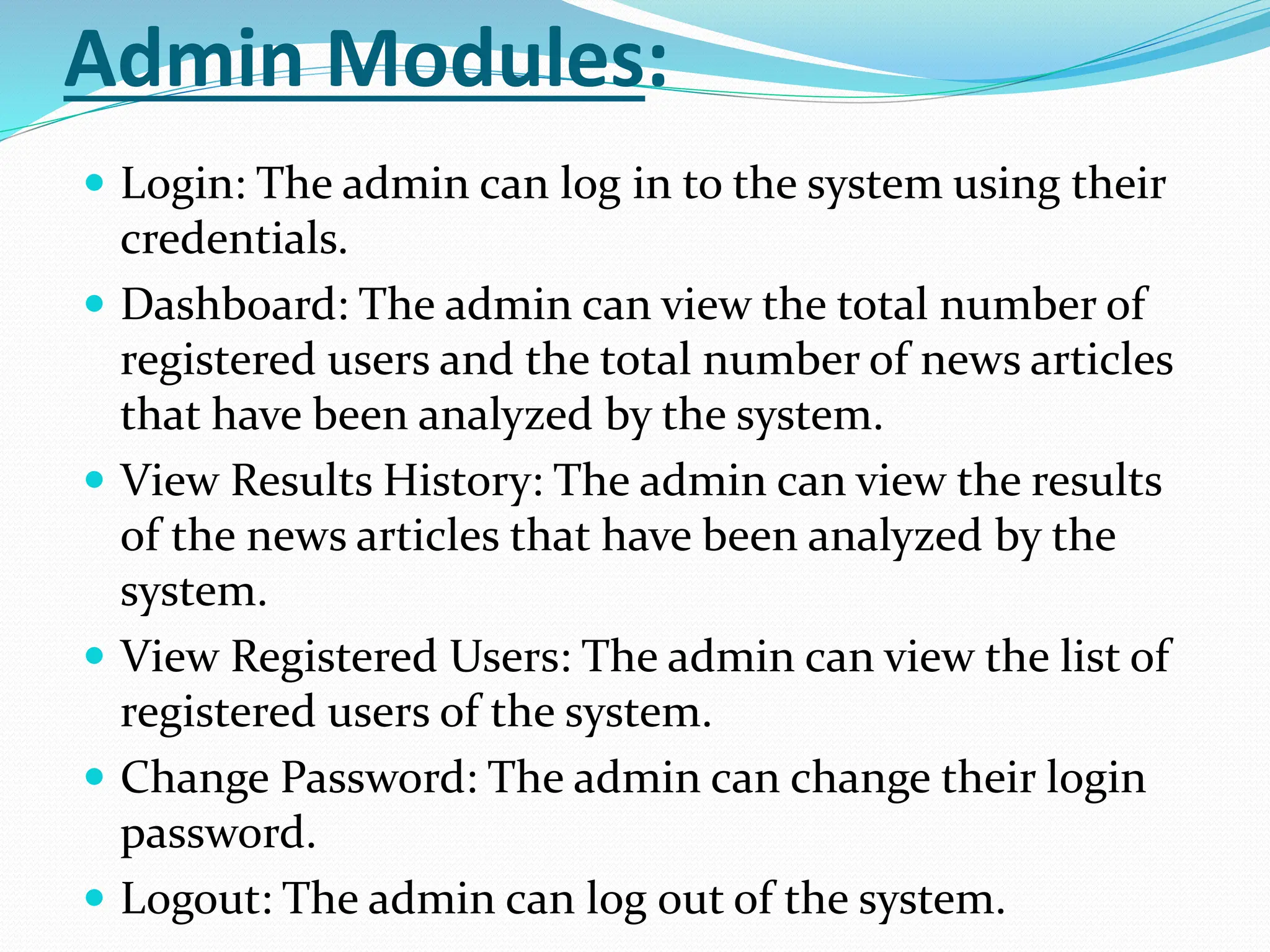Admin Modules:
 Login: The admin can log in to the system using their
credentials.
 Dashboard: The admin can view the total number of
registered users and the total number of news articles
that have been analyzed by the system.
 View Results History: The admin can view the results
of the news articles that have been analyzed by the
system.
 View Registered Users: The admin can view the list of
registered users of the system.
 Change Password: The admin can change their login
password.
 Logout: The admin can log out of the system.
 