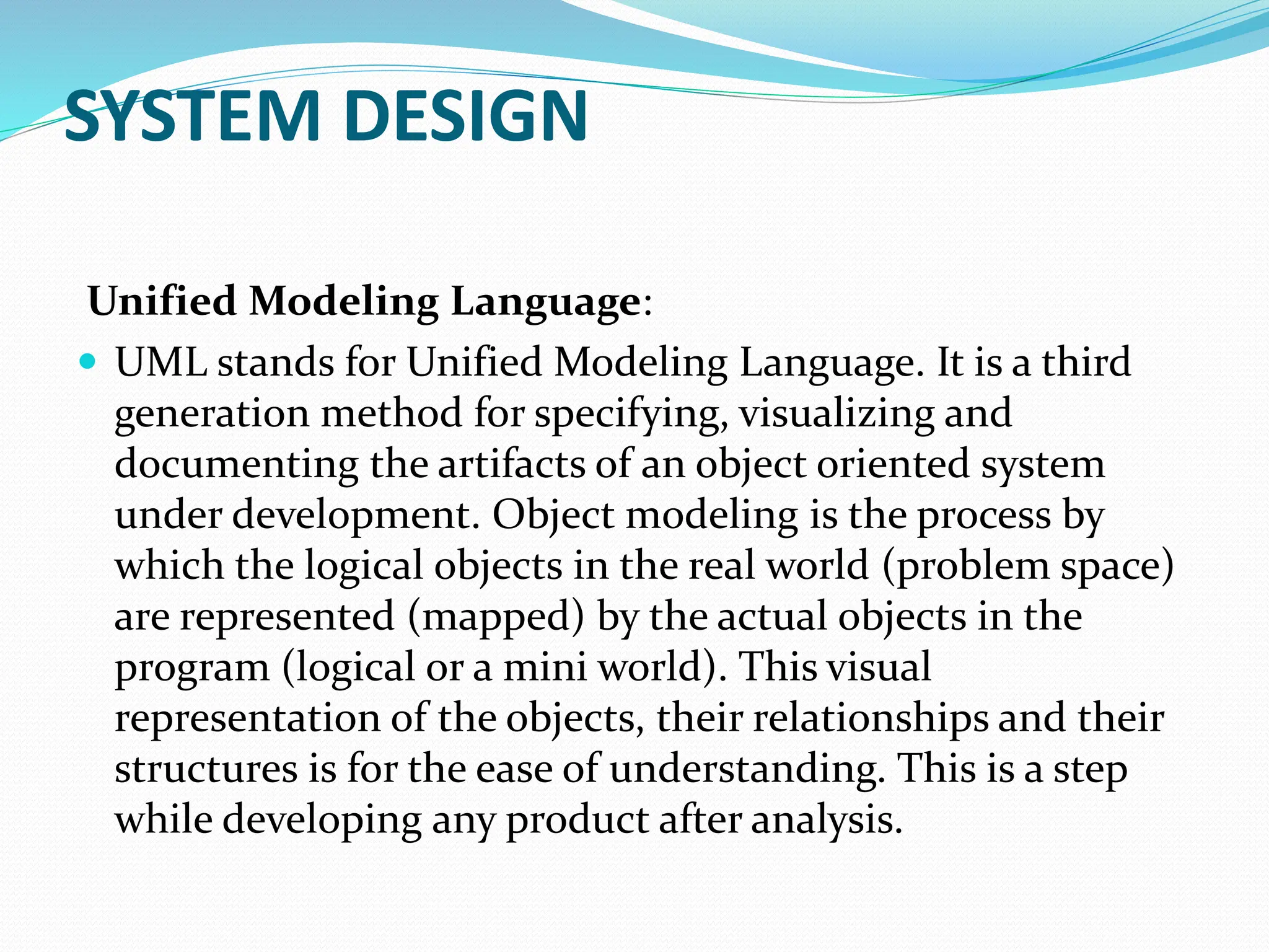 SYSTEM DESIGN
Unified Modeling Language:
 UML stands for Unified Modeling Language. It is a third
generation method for specifying, visualizing and
documenting the artifacts of an object oriented system
under development. Object modeling is the process by
which the logical objects in the real world (problem space)
are represented (mapped) by the actual objects in the
program (logical or a mini world). This visual
representation of the objects, their relationships and their
structures is for the ease of understanding. This is a step
while developing any product after analysis.
 