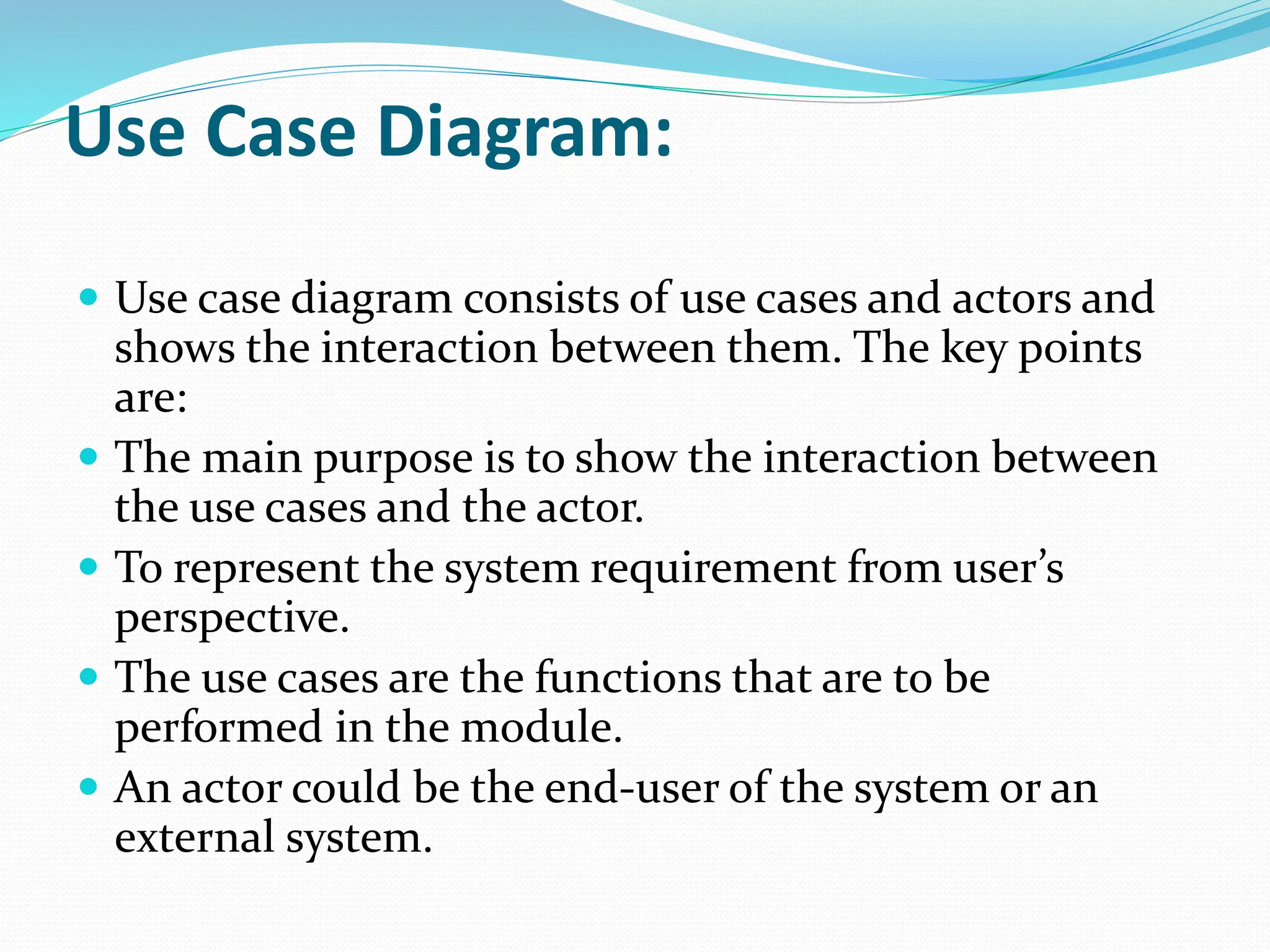 Use Case Diagram:
 Use case diagram consists of use cases and actors and
shows the interaction between them. The key points
are:
 The main purpose is to show the interaction between
the use cases and the actor.
 To represent the system requirement from user’s
perspective.
 The use cases are the functions that are to be
performed in the module.
 An actor could be the end-user of the system or an
external system.
 