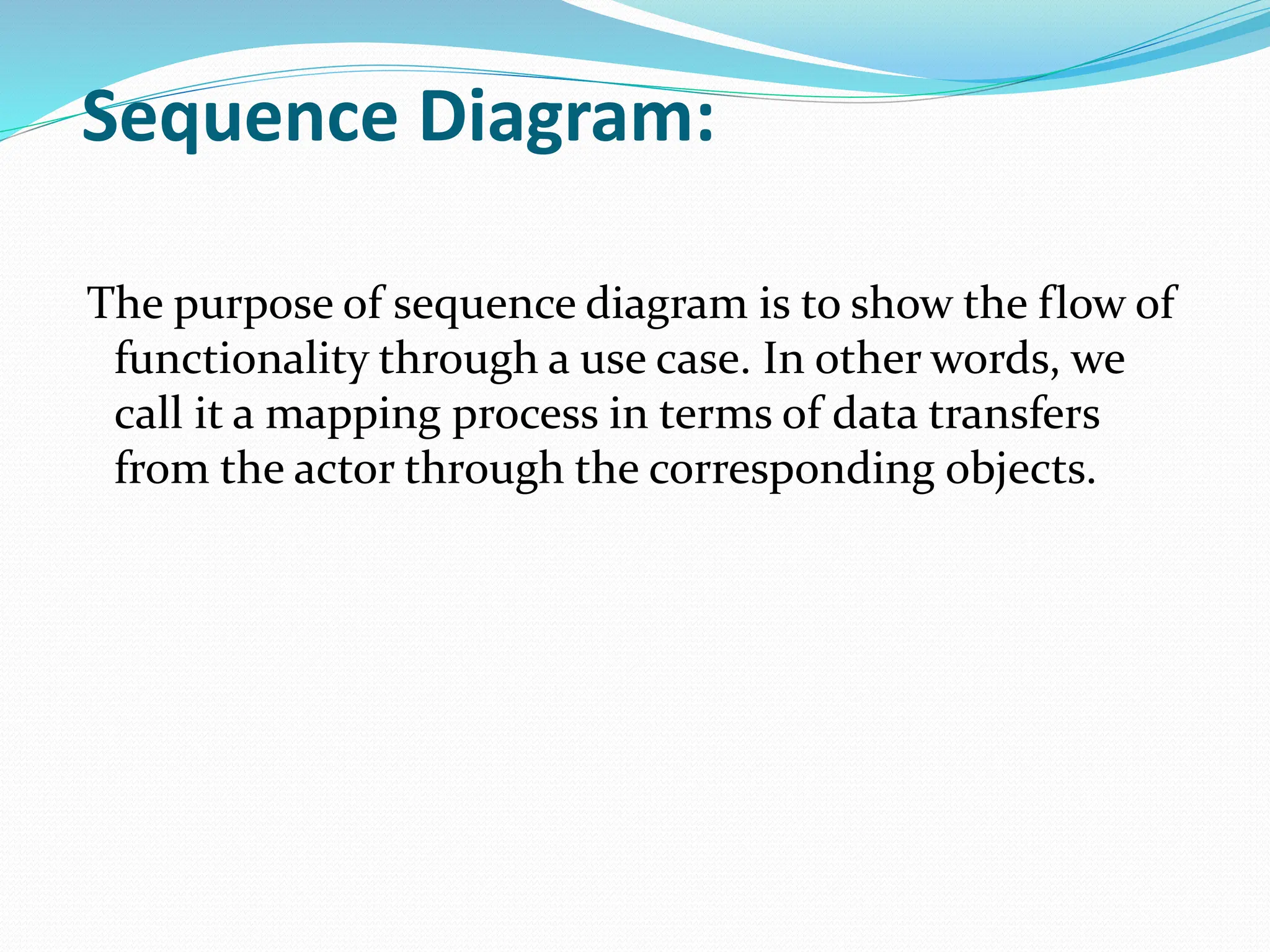 Sequence Diagram:
The purpose of sequence diagram is to show the flow of
functionality through a use case. In other words, we
call it a mapping process in terms of data transfers
from the actor through the corresponding objects.
 