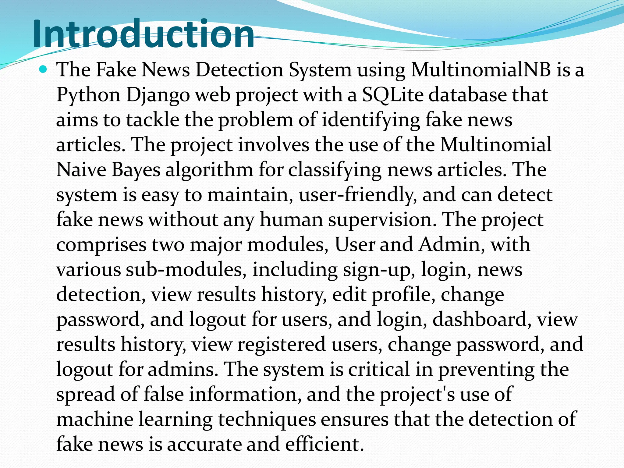 Introduction
 The Fake News Detection System using MultinomialNB is a
Python Django web project with a SQLite database that
aims to tackle the problem of identifying fake news
articles. The project involves the use of the Multinomial
Naive Bayes algorithm for classifying news articles. The
system is easy to maintain, user-friendly, and can detect
fake news without any human supervision. The project
comprises two major modules, User and Admin, with
various sub-modules, including sign-up, login, news
detection, view results history, edit profile, change
password, and logout for users, and login, dashboard, view
results history, view registered users, change password, and
logout for admins. The system is critical in preventing the
spread of false information, and the project's use of
machine learning techniques ensures that the detection of
fake news is accurate and efficient.
 