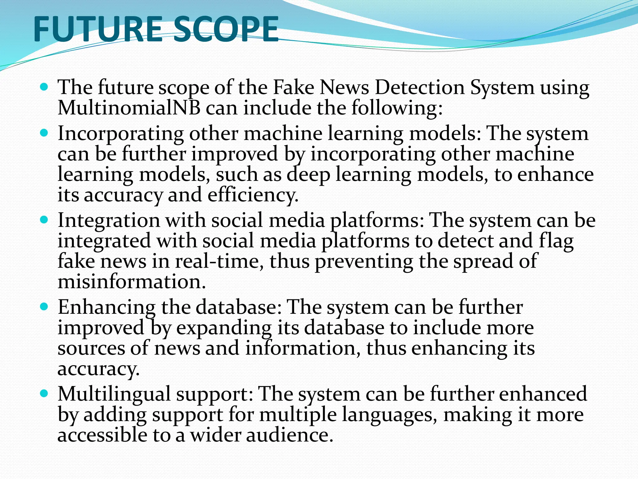 FUTURE SCOPE
 The future scope of the Fake News Detection System using
MultinomialNB can include the following:
 Incorporating other machine learning models: The system
can be further improved by incorporating other machine
learning models, such as deep learning models, to enhance
its accuracy and efficiency.
 Integration with social media platforms: The system can be
integrated with social media platforms to detect and flag
fake news in real-time, thus preventing the spread of
misinformation.
 Enhancing the database: The system can be further
improved by expanding its database to include more
sources of news and information, thus enhancing its
accuracy.
 Multilingual support: The system can be further enhanced
by adding support for multiple languages, making it more
accessible to a wider audience.
 