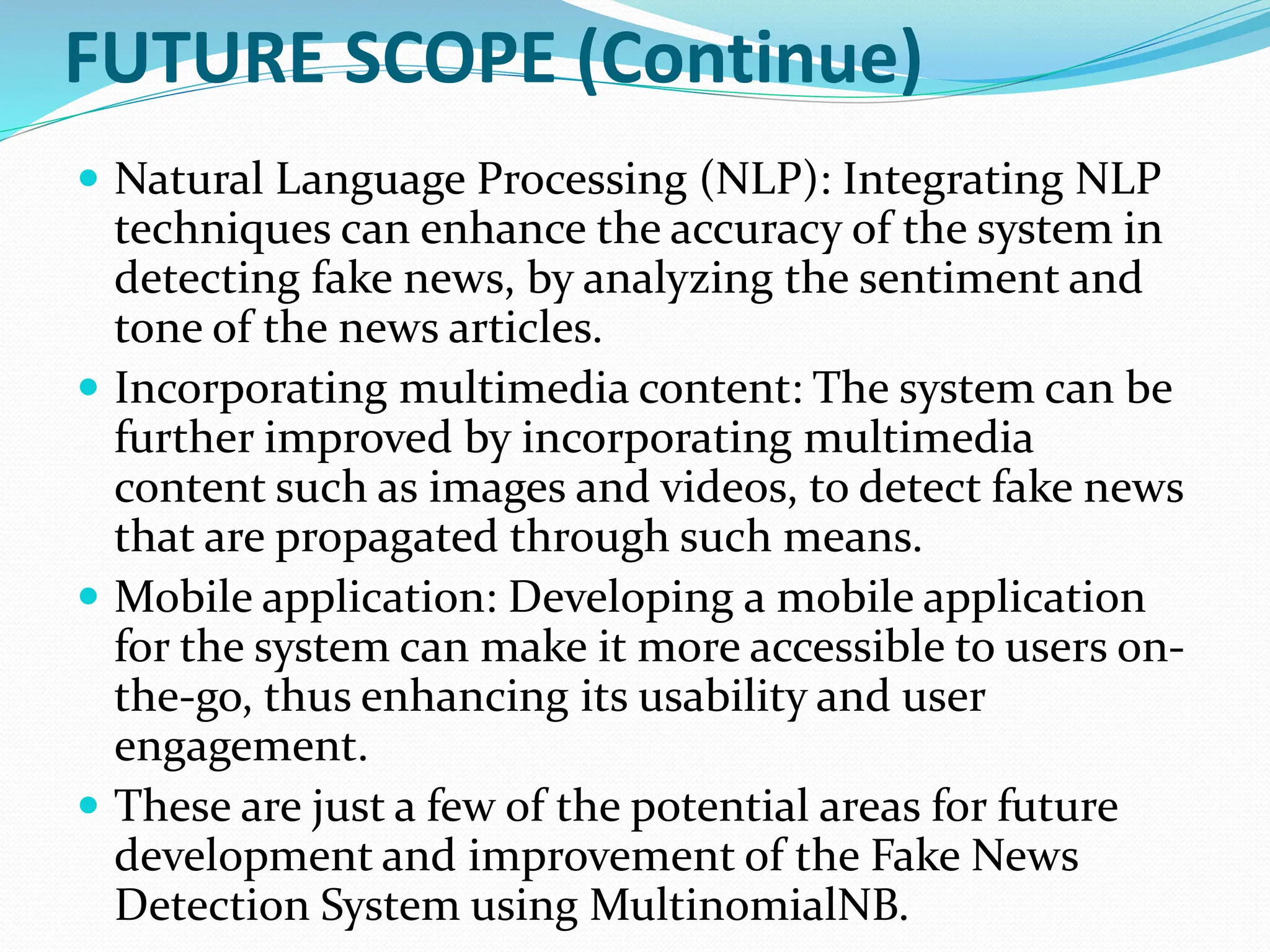 FUTURE SCOPE (Continue)
 Natural Language Processing (NLP): Integrating NLP
techniques can enhance the accuracy of the system in
detecting fake news, by analyzing the sentiment and
tone of the news articles.
 Incorporating multimedia content: The system can be
further improved by incorporating multimedia
content such as images and videos, to detect fake news
that are propagated through such means.
 Mobile application: Developing a mobile application
for the system can make it more accessible to users on-
the-go, thus enhancing its usability and user
engagement.
 These are just a few of the potential areas for future
development and improvement of the Fake News
Detection System using MultinomialNB.
 