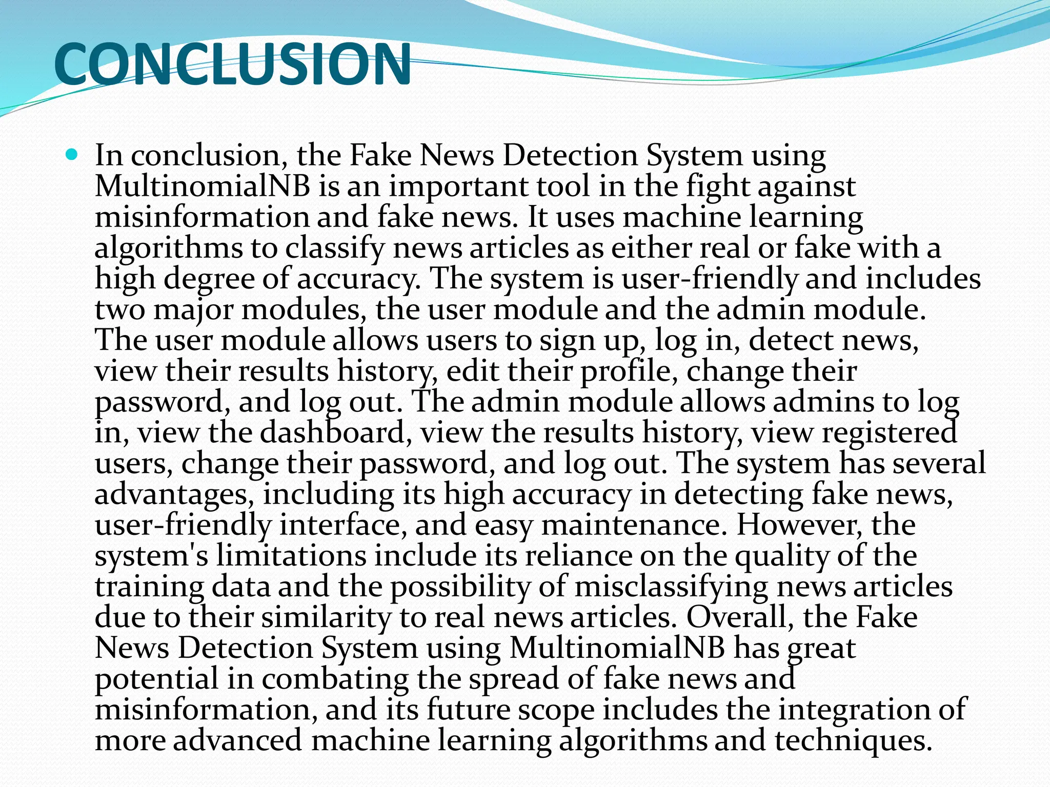 CONCLUSION
 In conclusion, the Fake News Detection System using
MultinomialNB is an important tool in the fight against
misinformation and fake news. It uses machine learning
algorithms to classify news articles as either real or fake with a
high degree of accuracy. The system is user-friendly and includes
two major modules, the user module and the admin module.
The user module allows users to sign up, log in, detect news,
view their results history, edit their profile, change their
password, and log out. The admin module allows admins to log
in, view the dashboard, view the results history, view registered
users, change their password, and log out. The system has several
advantages, including its high accuracy in detecting fake news,
user-friendly interface, and easy maintenance. However, the
system's limitations include its reliance on the quality of the
training data and the possibility of misclassifying news articles
due to their similarity to real news articles. Overall, the Fake
News Detection System using MultinomialNB has great
potential in combating the spread of fake news and
misinformation, and its future scope includes the integration of
more advanced machine learning algorithms and techniques.
 
