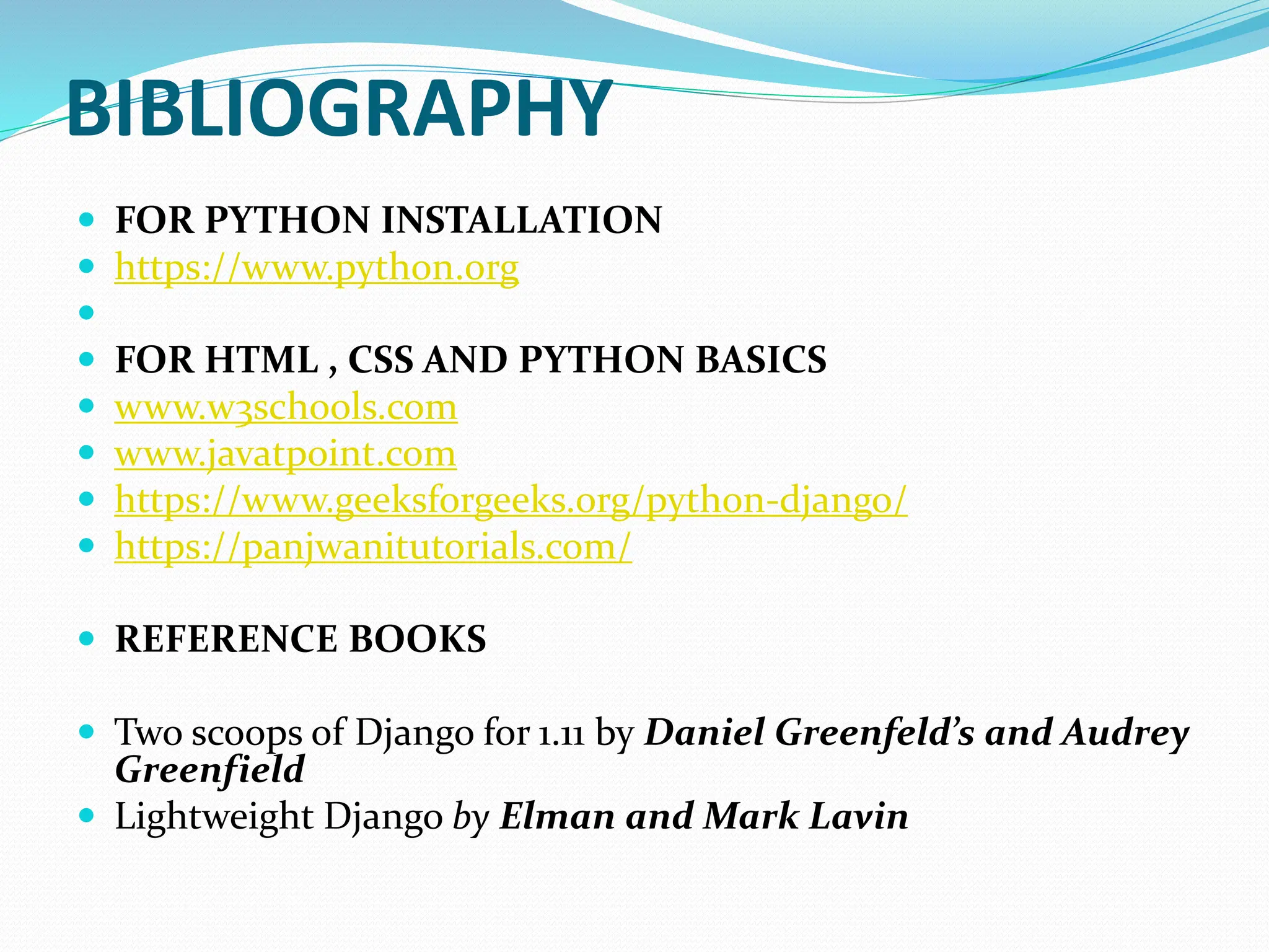 BIBLIOGRAPHY
 FOR PYTHON INSTALLATION
 https://www.python.org

 FOR HTML , CSS AND PYTHON BASICS
 www.w3schools.com
 www.javatpoint.com
 https://www.geeksforgeeks.org/python-django/
 https://panjwanitutorials.com/
 REFERENCE BOOKS
 Two scoops of Django for 1.11 by Daniel Greenfeld’s and Audrey
Greenfield
 Lightweight Django by Elman and Mark Lavin
 
