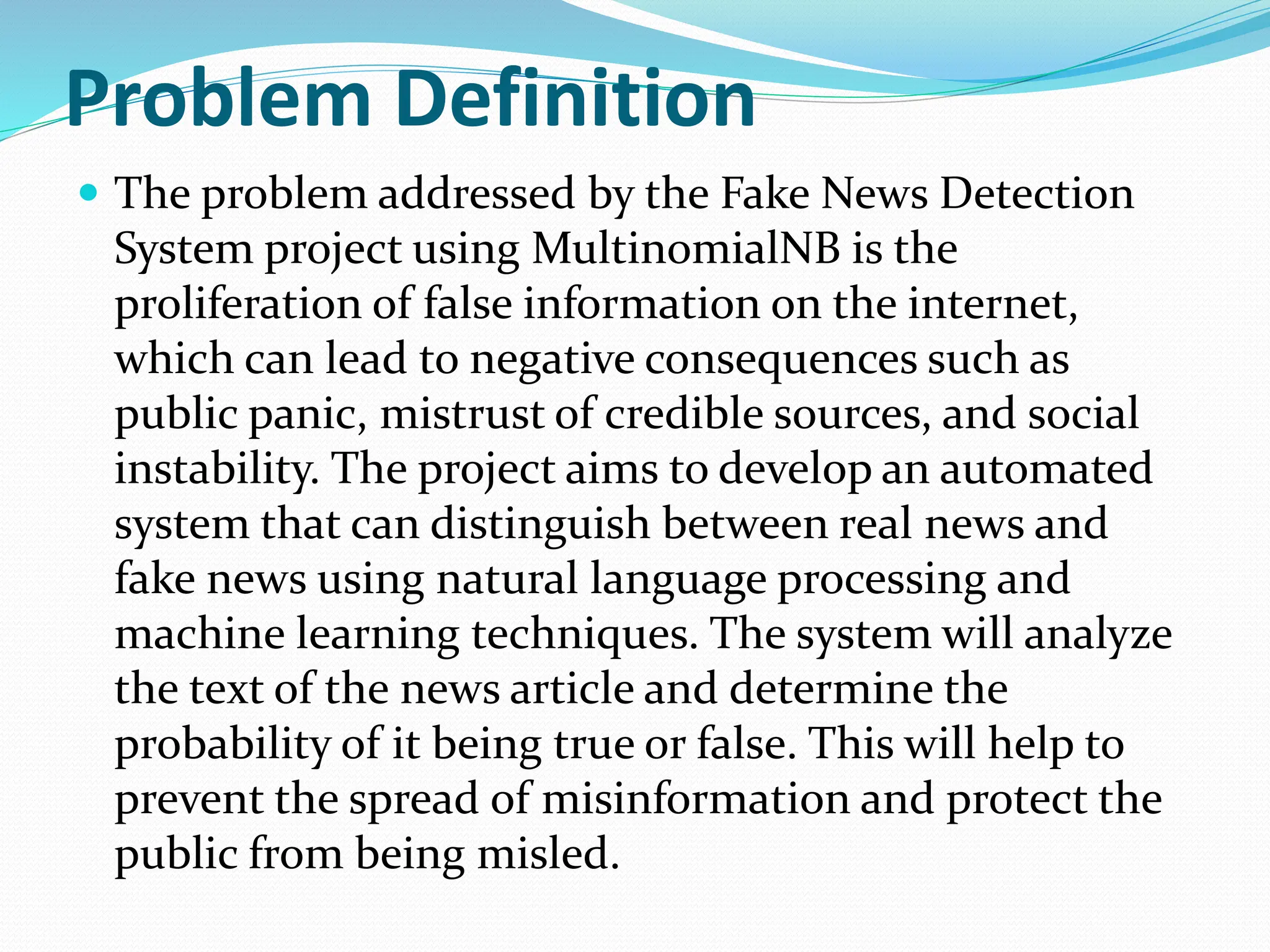 Problem Definition
 The problem addressed by the Fake News Detection
System project using MultinomialNB is the
proliferation of false information on the internet,
which can lead to negative consequences such as
public panic, mistrust of credible sources, and social
instability. The project aims to develop an automated
system that can distinguish between real news and
fake news using natural language processing and
machine learning techniques. The system will analyze
the text of the news article and determine the
probability of it being true or false. This will help to
prevent the spread of misinformation and protect the
public from being misled.
 