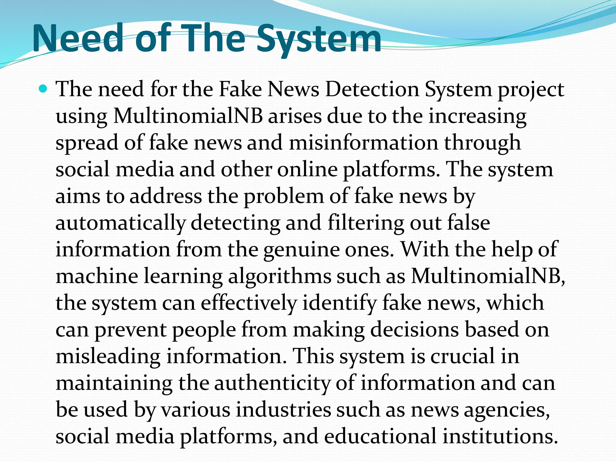 Need of The System
 The need for the Fake News Detection System project
using MultinomialNB arises due to the increasing
spread of fake news and misinformation through
social media and other online platforms. The system
aims to address the problem of fake news by
automatically detecting and filtering out false
information from the genuine ones. With the help of
machine learning algorithms such as MultinomialNB,
the system can effectively identify fake news, which
can prevent people from making decisions based on
misleading information. This system is crucial in
maintaining the authenticity of information and can
be used by various industries such as news agencies,
social media platforms, and educational institutions.
 
