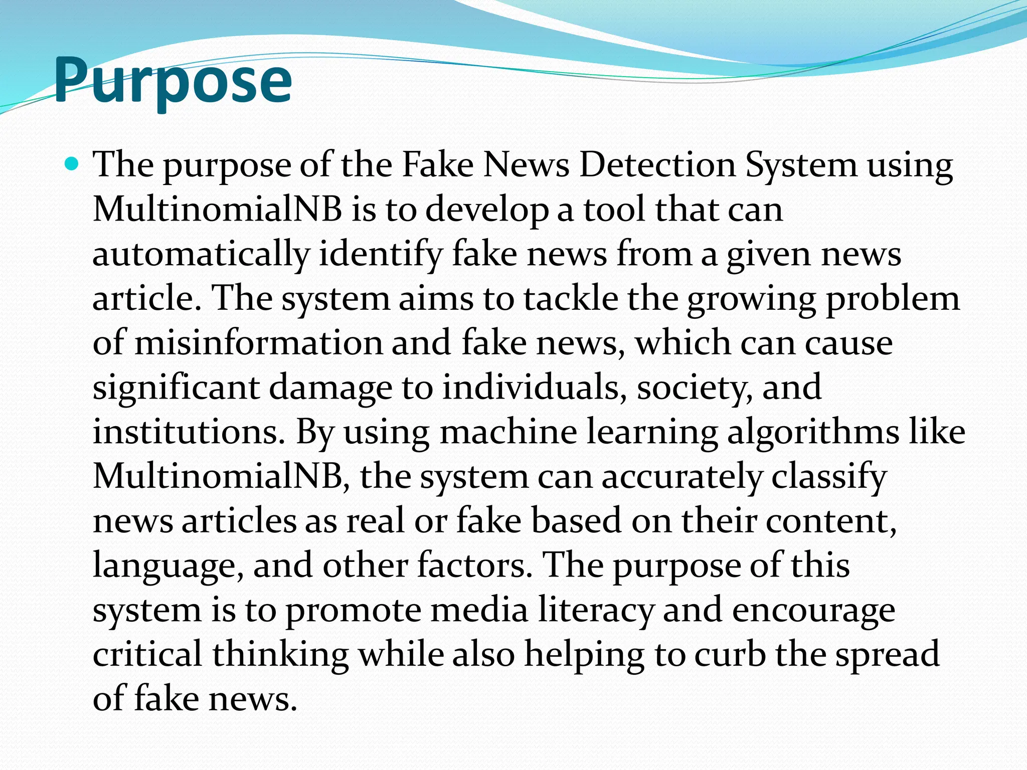 Purpose
 The purpose of the Fake News Detection System using
MultinomialNB is to develop a tool that can
automatically identify fake news from a given news
article. The system aims to tackle the growing problem
of misinformation and fake news, which can cause
significant damage to individuals, society, and
institutions. By using machine learning algorithms like
MultinomialNB, the system can accurately classify
news articles as real or fake based on their content,
language, and other factors. The purpose of this
system is to promote media literacy and encourage
critical thinking while also helping to curb the spread
of fake news.
 