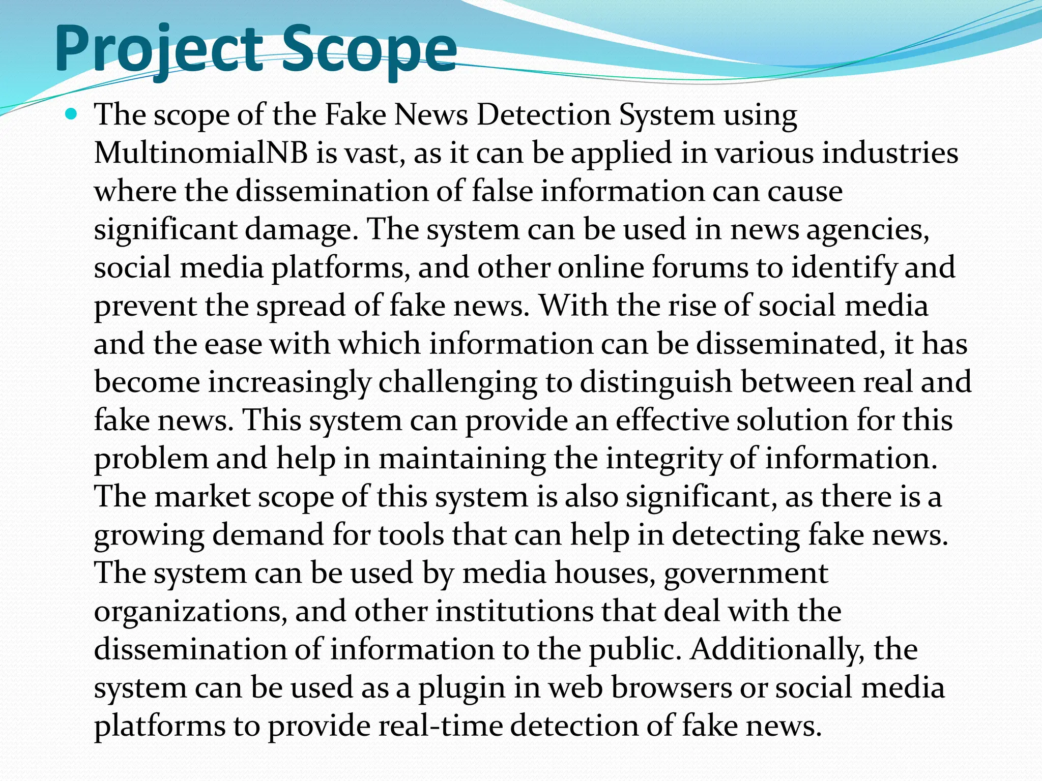 Project Scope
 The scope of the Fake News Detection System using
MultinomialNB is vast, as it can be applied in various industries
where the dissemination of false information can cause
significant damage. The system can be used in news agencies,
social media platforms, and other online forums to identify and
prevent the spread of fake news. With the rise of social media
and the ease with which information can be disseminated, it has
become increasingly challenging to distinguish between real and
fake news. This system can provide an effective solution for this
problem and help in maintaining the integrity of information.
The market scope of this system is also significant, as there is a
growing demand for tools that can help in detecting fake news.
The system can be used by media houses, government
organizations, and other institutions that deal with the
dissemination of information to the public. Additionally, the
system can be used as a plugin in web browsers or social media
platforms to provide real-time detection of fake news.
 