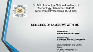 DETECTION OF FAKE NEWS WITH ML
Supervisor:
DR MAHENDRA KUMAR
Presented by:
SANDEEP MISHRA(20106089)
Dr. B.R. Ambedkar National Institute of
Technology, Jalandhar-144011
Minor Project Presentation (ICCI-300)
Instrumentation and Control
Engg.
Dr. B.R. Ambedkar NIT
 