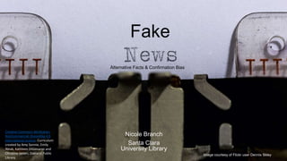 Fake
Nicole Branch
Santa Clara
University Library
Alternative Facts & Confirmation Bias
Image courtesy of Flickr user Dennis Skley
Creative Commons Attribution-
NonCommercial-ShareAlike 4.0
International License. Curriculum
created by Amy Sonnie, Emily
Weak, Kathleen DiGiovanni and
Christine Ianieri, Oakland Public
Library.
 