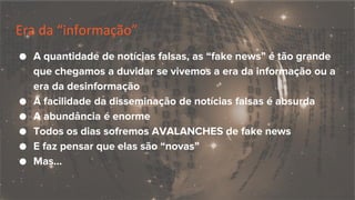 Era da “informação”
● A quantidade de notícias falsas, as “fake news” é tão grande
que chegamos a duvidar se vivemos a era da informação ou a
era da desinformação
● A facilidade da disseminação de notícias falsas é absurda
● A abundância é enorme
● Todos os dias sofremos AVALANCHES de fake news
● E faz pensar que elas são “novas”
● Mas...
 