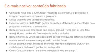 E o mais nocivo: conteúdo fabricado
● Conteúdo novo que é 100% falso! Projetado para enganar e prejudicar a
imagem de pessoas, empresas e governos.
● Desse vivemos uma verdadeira epidemia.
● Existe inclusive a FAKE WAR: guerra das notícias fabricadas e inventadas para
prejudicar o outro ou o adversário
● Basta ver a eleição americana que elegeu Donald Trump (em si, uma fake
news). Houve bunker de fake news de ambos os lados
● Basta olhar o seu whatsapp agora para perceber o quanto estamos inundados
e atolados até a alma nessa guerra de notícias falsas
● Nessa guerra, somos soldados anônimos fazendo o papel de BUCHA de
canhão para poderosos ganharem mais poder
● Como Cazuza cantava: “transformam o país inteiro em um p…”
 