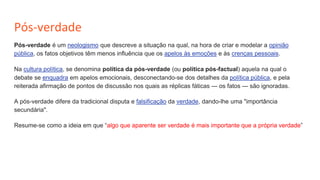 Pós-verdade
Pós-verdade é um neologismo que descreve a situação na qual, na hora de criar e modelar a opinião
pública, os fatos objetivos têm menos influência que os apelos às emoções e às crenças pessoais.
Na cultura política, se denomina política da pós-verdade (ou política pós-factual) aquela na qual o
debate se enquadra em apelos emocionais, desconectando-se dos detalhes da política pública, e pela
reiterada afirmação de pontos de discussão nos quais as réplicas fáticas — os fatos — são ignoradas.
A pós-verdade difere da tradicional disputa e falsificação da verdade, dando-lhe uma "importância
secundária".
Resume-se como a ideia em que “algo que aparente ser verdade é mais importante que a própria verdade”
 