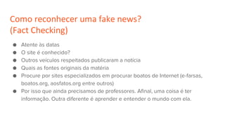 Como reconhecer uma fake news?
(Fact Checking)
● Atente às datas
● O site é conhecido?
● Outros veículos respeitados publicaram a notícia
● Quais as fontes originais da matéria
● Procure por sites especializados em procurar boatos de Internet (e-farsas,
boatos.org, aosfatos.org entre outros)
● Por isso que ainda precisamos de professores. Afinal, uma coisa é ter
informação. Outra diferente é aprender e entender o mundo com ela.
 