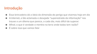 Introdução
● Essa brincadeira dá a ideia da dimensão do perigo que vivemos hoje em dia
● A Internet, a tão aclamada e desejada “superestrada da informação” nos
trouxe a um dilema que parece, a cada dia, mais difícil de superar:
● Afinal, o que é verdade e mentira na terra onde todos tem razão?
● É sobre isso que vamos falar
 