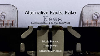 Alternative Facts, Fake
Nicole Branch,
Trish Serviss
&
Elizabeth McKeigue
Confirmation Bias, & the Post-Truth World
Image courtesy of Flickr user Dennis Skley
 