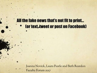 All the fake news that’s not fit to print...
(or text, tweet or post on Facebook)
Joanna Novick, Laura Pearle and Beth Reardon
Faculty Forum 2017
 