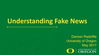 Understanding	
  Fake	
  News
Damian Radcliffe
University of Oregon
May 2017
 