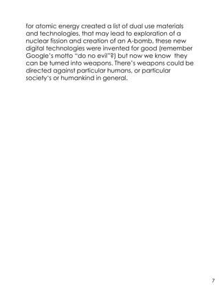for atomic energy created a list of dual use materials
and technologies, that may lead to exploration of a
nuclear fission and creation of an A-bomb, these new
digital technologies were invented for good (remember
Google’s motto “do no evil”?) but now we know they
can be turned into weapons. There’s weapons could be
directed against particular humans, or particular
society‘s or humankind in general.
7
 