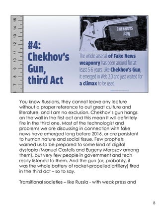 You know Russians, they cannot leave any lecture
without a proper reference to out great culture and
literature, and I am no exclusion. Chekhov’s gun hangs
on the wall in the first act and this mean it will definitely
fire in the third one. Most of the technologist and
problems we are discussing in connection with fake
news have emerged long before 2016, or are persistent
to human nature and social tissue. Few prophets
warned us to be prepared to some kind of digital
dystopia (Manuel Castells and Eugeny Morozov among
them), but very few people in government and tech
really listened to them. And the gun (or, probably, it
was the whole battery of rocket-propelled artillery) fired
in the third act – so to say.
Transitional societies – like Russia - with weak press and
8
 