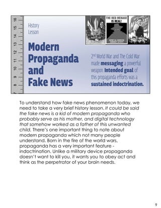 To understand how fake news phenomenon today, we
need to take a very brief history lesson. It could be said
the fake news is a kid of modern propaganda who
probably serve as his mother, and digital technology
that somehow worked as a father of this unwanted
child. There’s one important thing to note about
modern propaganda which not many people
understand. Born in the fire of the world wars,
propaganda has a very important feature -
indoctrination. Unlike a military device propaganda
doesn’t want to kill you, it wants you to obey act and
think as the perpetrator of your brain needs.
9
 