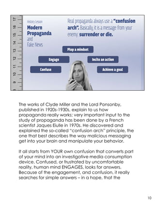 The works of Clyde Miller and the Lord Ponsonby,
published in 1920s-1930s, explain to us how
propaganda really works; very important input to the
study of propaganda has been done by a French
scientist Jaques Eiulle in 1970s. He discovered and
explained the so-called “confusion arch” principle, the
one that best describes the way malicious messaging
get into your brain and manipulate your behavior.
It all starts from YOUR own confusion that converts part
of your mind into an investigative media consumption
device. Confused, or frustrated by uncomfortable
reality, human mind ENGAGES, looks for answers.
Because of the engagement, and confusion, it really
searches for simple answers – in a hope, that the
10
 