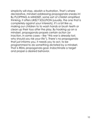 simplicity will stop, abolish a frustration. That’s where
declarative, mindset-addressing propaganda sneaks in!
By PLOPPING A MINDSET, some sort of childish simplified
thinking, it offers LIKELY SOLUTION (usually, the one that is
completely against your interests). It’s a bit like us,
making our children to to wash hands or brush teeth or
clean up their toys after the play. By hooking up on a
mindset, propaganda propels certain action (or
inaction, in some cases – like “this war is already lost,
why should you risk your life”). There’s no propaganda
that just informs you, it needs you to act, to be
programmed to do something dictated by a mindset.
That is REAL propaganda goal. Indoctrinate a target
and propel a desired behavior.
10
 