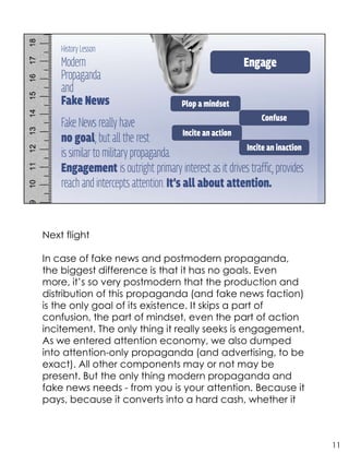 Next flight
In case of fake news and postmodern propaganda,
the biggest difference is that it has no goals. Even
more, it’s so very postmodern that the production and
distribution of this propaganda (and fake news faction)
is the only goal of its existence. It skips a part of
confusion, the part of mindset, even the part of action
incitement. The only thing it really seeks is engagement.
As we entered attention economy, we also dumped
into attention-only propaganda (and advertising, to be
exact). All other components may or not may be
present. But the only thing modern propaganda and
fake news needs - from you is your attention. Because it
pays, because it converts into a hard cash, whether it
11
 