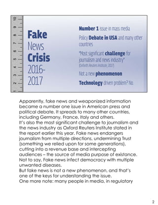 Apparently, fake news and weaponized information
became a number one issue in American press and
political debate. It spreads to many other countries,
including Germany, France, Italy and others.
It’s also the most significant challenge to journalism and
the news industry as Oxford Reuters Institute stated in
the report earlier this year. Fake news endangers
journalism from multiple directions, undermining Trust
(something we relied upon for some generations),
cutting into a revenue base and intercepting
audiences – the source of media purpose of existance.
Not to say, Fake news infect democracy with multiple
unwanted diseases.
But fake news is not a new phenomenon, and that’s
one of the keys for understanding the issue.
One more note: many people in media, in regulatory
2
 