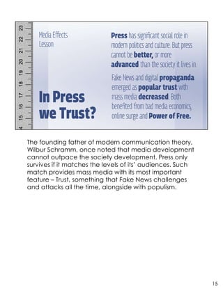 The founding father of modern communication theory,
Wilbur Schramm, once noted that media development
cannot outpace the society development. Press only
survives if it matches the levels of its’ audiences. Such
match provides mass media with its most important
feature – Trust, something that Fake News challenges
and attacks all the time, alongside with populism.
15
 