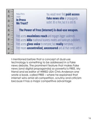I mentioned before that a concept of dual-use
technology is something to be addressed in a Fake
news debate. The prominent feature that makes Fake
news (and digital propaganda) so powerful is FREE. My
friend and ex-editor of WIRED USA Chris Anderson one
wrote a book, called FREE – where he explained that
internet wins amid all competition, scrutiny and criticism
because it has a major competitive advantage
16
 