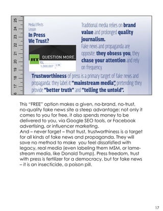 This “FREE” option makes a given, no-brand, no-trust,
no-quality fake news site a steep advantage: not only it
comes to you for free, it also spends money to be
delivered to you, via Google SEO tools, or Facebook
advertising, or influencer marketing.
And – never forget – that trust, trustworthiness is a target
for all kinds of fake news and propaganda. They will
save no method to make you feel dissatisfied with
legacy, real media (even labeling them MSM, or lame-
stream media, like Donald Trump). Press freedom, trust
with press is fertilizer for a democracy, but for fake news
– it is an insecticide, a poison pill.
17
 