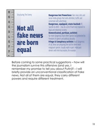 Before coming to some practical suggestions – how will
the journalism survive this offensive (and yes, I
remember my promise to tell you about Putin)? – I will
briefly provide an unconventional classification of Fake
news. Not all of them are equal, they carry different
powers and require different treatment.
18
 