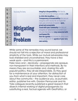 While some of the remedies may sound banal, we
should not fall into a rejection of moral and professional
simplicity of the tools. While our mutual adversaries may
look shielded and unconstrained, they have a few
weak spots – and this is a permanent.
Fake news and – decisively – propaganda are opaque,
non-transparent in their intentions and methods. By no
means they are accountable; and, sharing this with
populist politics, they all are irresponsible. As they goal
for a maintenance of your attention, for distraction of
you from what is real and important, they never care
about the community – the audience you, as journalist,
editor, publisher live with. Gordon Pennycook and his
Yale collegues recently published a great research that
dissects internal working of digital propaganda: by
substituting a real, factual agenda with GeoPolitics, or
19
 