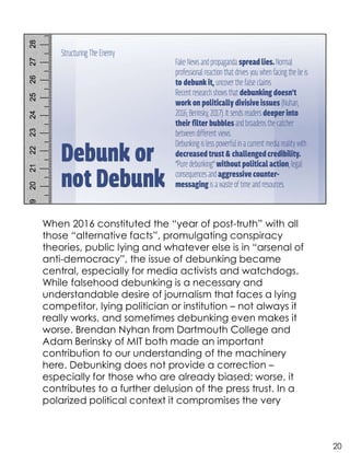 When 2016 constituted the “year of post-truth” with all
those “alternative facts”, promulgating conspiracy
theories, public lying and whatever else is in “arsenal of
anti-democracy”, the issue of debunking became
central, especially for media activists and watchdogs.
While falsehood debunking is a necessary and
understandable desire of journalism that faces a lying
competitor, lying politician or institution – not always it
really works, and sometimes debunking even makes it
worse. Brendan Nyhan from Dartmouth College and
Adam Berinsky of MIT both made an important
contribution to our understanding of the machinery
here. Debunking does not provide a correction –
especially for those who are already biased; worse, it
contributes to a further delusion of the press trust. In a
polarized political context it compromises the very
20
 
