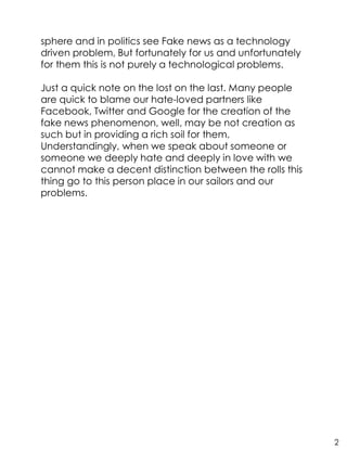 sphere and in politics see Fake news as a technology
driven problem, But fortunately for us and unfortunately
for them this is not purely a technological problems.
Just a quick note on the lost on the last. Many people
are quick to blame our hate-loved partners like
Facebook, Twitter and Google for the creation of the
fake news phenomenon, well, may be not creation as
such but in providing a rich soil for them.
Understandingly, when we speak about someone or
someone we deeply hate and deeply in love with we
cannot make a decent distinction between the rolls this
thing go to this person place in our sailors and our
problems.
2
 