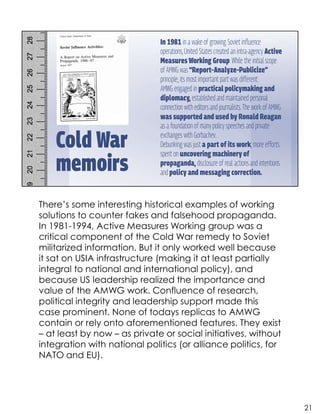 There’s some interesting historical examples of working
solutions to counter fakes and falsehood propaganda.
In 1981-1994, Active Measures Working group was a
critical component of the Cold War remedy to Soviet
militarized information. But it only worked well because
it sat on USIA infrastructure (making it at least partially
integral to national and international policy), and
because US leadership realized the importance and
value of the AMWG work. Confluence of research,
political integrity and leadership support made this
case prominent. None of todays replicas to AMWG
contain or rely onto aforementioned features. They exist
– at least by now – as private or social initiatives, without
integration with national politics (or alliance politics, for
NATO and EU).
21
 
