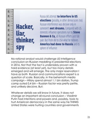 No rational analyst would challenge US Intelligence
conclusion on Russian meddling in presidential elections
in 2016. Not that the fact is undeniably proven with a
hard evidence (at least yet), but too many details
emerged and will emerge. The only major reservation I
have as both Russian and communications expert is a
question of scale. Basically, in the behemoth media
campaign – Hillary spend almost 1.1 bln dollars, Trump
camp outed 0.4 bln – Russian factor was pretty petite,
and unlikely decisive. But:
Whatever details we will know in future, it does not
change an important all-round conclusion – Vladimir
Putin had intentions and powers and, possibly, tools to
hurt American democracy in the same way he THINKS
United States were hurting countries and governments
23
 