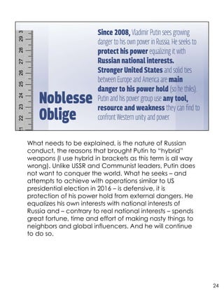 What needs to be explained, is the nature of Russian
conduct, the reasons that brought Putin to “hybrid”
weapons (I use hybrid in brackets as this term is all way
wrong). Unlike USSR and Communist leaders, Putin does
not want to conquer the world. What he seeks – and
attempts to achieve with operations similar to US
presidential election in 2016 – is defensive, it is
protection of his power hold from external dangers. He
equalizes his own interests with national interests of
Russia and – contrary to real national interests – spends
great fortune, time and effort of making nasty things to
neighbors and global influencers. And he will continue
to do so.
24
 