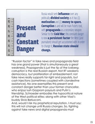 “Russian factor” in fake news and propaganda field
has one grand power (that is simultaneously a great
weakness). Propaganda is just the tip of the iceberg;
corruption is the real Russian export. Not RT weakens
democracy, but proliferation of embezzlement; not
fake news really supports far right and populists, but
cash injections (sometimes coupled with clandestine
assistance). No one exemplifies this present and
constant danger better than your former chancellor,
who enjoys lush Gazprom payouts and Putin’s
friendship. Schroeder embodies the hypocritical nature
of the West political elites; along with other Vlad’s
buddy Silvio Berlusconi.
And, would I risk my prophetical reputation, I must say:
this will not change until Russia changes. So, fighting
against fake news and digital propaganda must
25
 